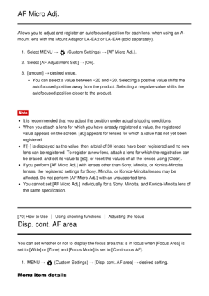Page 77AF Micro Adj.
Allows you to adjust and register an autofocused  position  for each lens, when using an A-
mount lens with the Mount Adaptor  LA-EA2 or LA-EA4 (sold separately).1.  Select MENU  → 
 (Custom Settings)  → [AF Micro  Adj.].
2 .  Select  [AF Adjustment  Set.]  → [On].
3 .  [amount]  → desired value.
You can select a value between −20  and +20. Selecting a positive value shifts the
autofocused  position  away from the product. Selecting a negative value shifts the
autofocused  position  closer...