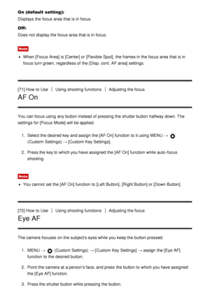 Page 78On (default setting):
Displays the focus area  that is in focus.
Off:
Does not display the focus area  that is in focus.
Note
When [Focus  Area] is [Center]  or [Flexible Spot], the frames in the focus area  that is in
focus turn green, regardless of the [Disp. cont. AF area] settings.
[71] How  to Use
Using shooting functionsAdjusting the focus
AF On
You can focus using any button instead of pressing the shutter button halfway down. The
settings  for [Focus  Mode] will be applied. 1.  Select the desired...