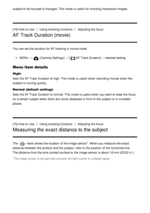 Page 80subject to be focused  is changed. This mode  is useful for shooting impressive images.
[74] How  to UseUsing shooting functionsAdjusting the focus
AF Track Duration (movie)
You can set the duration for AF tracking  in movie mode.1.  MENU  → 
 (Camera Settings )  → [AF Track Duration]  → desired setting.
Menu item details
High:
Sets  the AF Track Duration to high. This mode  is useful when recording movies when the
subject is moving quickly.
Normal (default setting):
Sets  the AF Track Duration to...