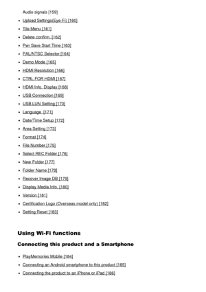 Page 9Audio signals [159]
Upload Settings(Eye-Fi) [160]
Tile Menu  [161]
Delete confirm. [162]
Pwr Save Start Time [163]
PAL/NTSC Selector [164]
Demo Mode  [165]
HDMI Resolution [166]
CTRL FOR HDMI [167]
HDMI Info.  Display [168]
USB Connection [169]
USB LUN  Setting [170]
Language  [171]
Date/Time Setup [172]
Area Setting [173]
Format [174]
File Number [175]
Select REC Folder [176]
New  Folder [177]
Folder Name [178]
Recover Image DB [179]
Display Media Info.  [180]
Version  [181]
Certification Logo (Overseas...
