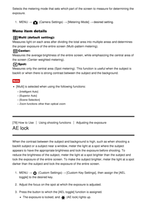 Page 82Selects the metering mode  that sets which part of the screen  to measure for determining the
exposure.1.  MENU  → 
 (Camera Settings)  → [Metering Mode]  → desired setting.
Menu item details
Multi (default setting):
Measures light on each area  after  dividing the total area  into multiple  areas  and determines
the proper exposure of the entire  screen  (Multi -pattern metering).
Center:  
Measures the average brightness of the entire  screen, while emphasizing the central  area  of
the screen...