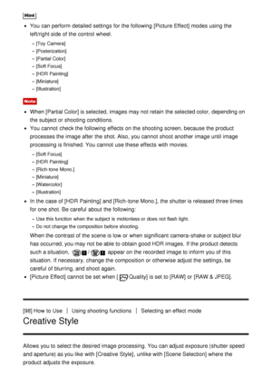 Page 98Hint
You can perform  detailed  settings  for the following [Picture Effect] modes  using the
left/right side of the control  wheel.
[Toy  Camera]
[Posterization]
[Partial Color]
[Soft Focus]
[HDR  Painting]
[Miniature]
[Illustration]
Note
When [Partial Color] is selected,  images may not retain  the selected color,  depending on
the subject or shooting conditions.
You cannot  check the following effects  on the shooting screen, because the product
processes the image after  the shot. Also, you cannot...