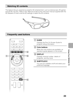 Page 23D:\TVs JOB\SONY TV\SY0413_B1\4411895111_US\US04SAF.fm
KDL-HX751/HX750
4-411-895-11(1)
23
Using Your BRAVIA TV
This feature lets you experience powerful 3D entertainment, such as stereoscopic 3D games 
and 3D Blu-ray Disc. Refer to the i-Manual as well as the instruction manual supplied with the 
3D Glasses on how to set the 3D settings or watch the 3D contents.
Watching 3D contents
Frequently used buttons
3 2
1
4
1GUIDE
Displays the Rovi On Screen Guide for 
program listing information.
2Color buttons...