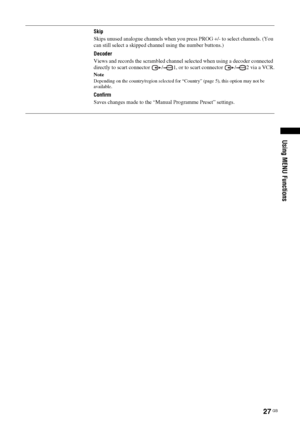 Page 2727
 GB
Using MENU Functions
Skip
Skips unused analogue channels when you press PROG +/- to select channels. (You 
can still select a skipped channel using the number buttons.)
Decoder
Views and records the scrambled channel selected when using a decoder connected 
directly to scart connector  / 1, or to scart connector  / 2 via a VCR.NoteDepending on the country/region selected for “Country” (page 5), this option may not be 
available. Confirm
Saves changes made to the “Manual Programme Preset” settings.
 