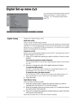 Page 2828
 GBDigital Set-up menu 
You can change/set the digital settings using the 
Digital Set-up menu. To select options in 
“Settings”, see “Navigating through menus” 
(page 19).
Digital Tuning
Displays the “Digital Tuning” menu.
Digital Auto Tuning
Tunes in all the available digital channels.
Usually you do not need to do this operation because the channels are already tuned 
when the TV was first installed (page 5). However, this option allows you to repeat 
the process (e.g., to retune the TV after...