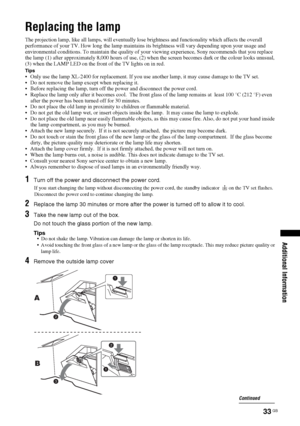 Page 3333
 GB
Additional Information
Replacing the lampThe projection lamp, like all lamps, will eventually lose brightness and functionality which affects the overall 
performance of your TV. How long the lamp maintains its brightness will vary depending upon your usage and 
environmental conditions. To maintain the quality of your viewing experience, Sony recommends that you replace 
the lamp (1) after approximately 8,000 hours of use, (2) when the screen becomes dark or the colour looks unusual, 
(3) when...