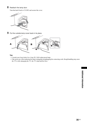 Page 3535
 GB
Additional Information
8
Reattach the lamp door.Turn the knob back to CLOSE and secure the cover.
9
Put the outside lamp cover back in its place.Tips  Consult your Sony dealer for a Sony XL-2400 replacement lamp.
  Take great care when replacing the lamp or plugging in/unplugging the connecting cords. Rough handling may cause 
the TV to fall, damaging the TV, the TV stand and the floor. A
B
 