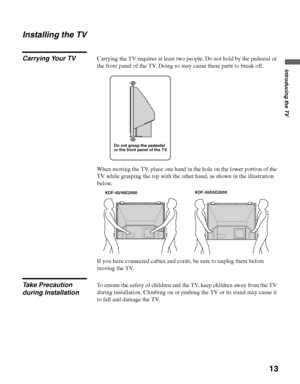 Page 13D:\WINNT\Profiles\noriko\Desktop\SONY TROY 2\2681559131_Troy2 
EN\2681559131\01US03WEL.fmmasterpage:3 columns Right
13
Introducing the TV
KDF-42E2000/KDF-46E2000/KDF-50E2000/KDF-55E2000
2-681-559-13(1)
Installing the TV
Carrying Your TVCarrying the TV requires at least two people. Do not hold by the pedestal or 
the front panel of the TV. Doing so may cause these parts to break off. 
When moving the TV, place one hand in the hole on the lower portion of the 
TV while grasping the top with the other hand,...