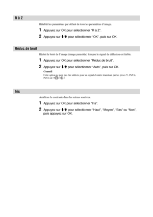 Page 11622 FR
Rétablit les paramètres par défaut de tous les paramètres d’image.
1Appuyez sur OK pour sélectionner “R à Z”.
2Appuyez sur m/M pour sélectionner “OK”, puis sur OK.
Réduit le bruit de l’image (image parasitée) lorsque le signal de diffusion est faible. 
1Appuyez sur OK pour sélectionner “Réduc.de bruit”.
2Appuyez sur m/M pour sélectionner “Auto”, puis sur OK.
Conseil
Cette option ne peut pas être utilisée pour un signal d’entrée transitant par les prises Y, PB/CB, 
PR/CR de  / 3.
Améliore le...