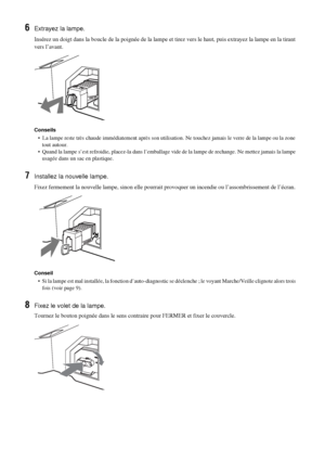 Page 13642 FR
6Extrayez la lampe.
Insérez un doigt dans la boucle de la poignée de la lampe et tirez vers le haut, puis extrayez la lampe en la tirant 
vers l’avant.
Conseils
•  La lampe reste très chaude immédiatement après son utilisation. Ne touchez jamais le verre de la lampe ou la zone 
tout autour.
•  Quand la lampe s’est refroidie, placez-la dans l’emballage vide de la lampe de rechange. Ne mettez jamais la lampe 
usagée dans un sac en plastique.
7Installez la nouvelle lampe.
Fixez fermement la nouvelle...