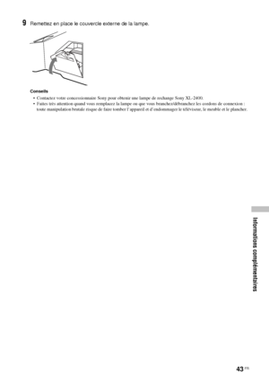 Page 13743 FR
Informations complémentaires
9Remettez en place le couvercle externe de la lampe.
Conseils
•  Contactez votre concessionnaire Sony pour obtenir une lampe de rechange Sony XL-2400.
•  Faites très attention quand vous remplacez la lampe ou que vous branchez/débranchez les cordons de connexion : 
toute manipulation brutale risque de faire tomber l’appareil et d’endommager le téléviseur, le meuble et le plancher.
 