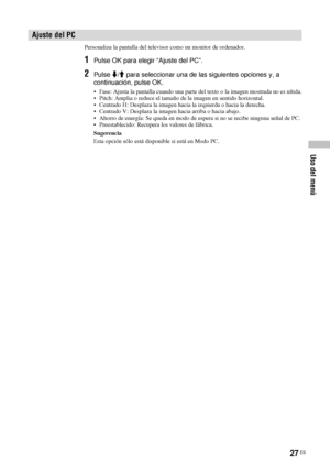 Page 16827 ES
Uso del menú
Personaliza la pantalla del televisor como un monitor de ordenador.
1Pulse OK para elegir “Ajuste del PC”.
2Pulse m/M para seleccionar una de las siguientes opciones y, a 
continuación, pulse OK.
• Fase: Ajusta la pantalla cuando una parte del texto o la imagen mostrada no es nítida.
• Pitch: Amplia o reduce el tamaño de la imagen en sentido horizontal.
• Centrado H: Desplaza la imagen hacia la izquierda o hacia la derecha.
• Centrado V: Desplaza la imagen hacia arriba o hacia abajo.
•...