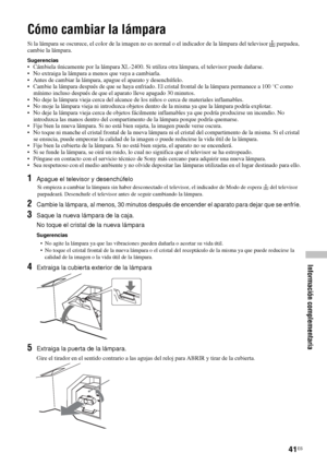 Page 18241ES
Información complementaria
Cómo cambiar la lámpara
Si la lámpara se oscurece, el color de la imagen no es normal o el indicador de la lámpara del televisor   parpadea, 
cambie la lámpara.
Sugerencias• Cámbiela únicamente por la lámpara XL-2400. Si utiliza otra lámpara, el televisor puede dañarse.
• No extraiga la lámpara a menos que vaya a cambiarla.
• Antes de cambiar la lámpara, apague el aparato y desenchúfelo.
• Cambie la lámpara después de que se haya enfriado. El cristal frontal de la lámpara...