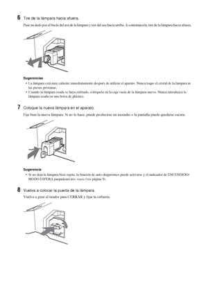 Page 18342 ES
6Tire de la lámpara hacia afuera.
Pase un dedo por el bucle del asa de la lámpara y tire del asa hacia arriba. A continuación, tire de la lámpara hacia afuera.
Sugerencias
•  La lámpara está muy caliente inmediatamente después de utilizar el aparato. Nunca toque el cristal de la lámpara ni 
las piezas próximas.
•  Cuando la lámpara usada se haya enfriado, colóquela en la caja vacía de la lámpara nueva. Nunca introduzca la 
lámpara usada en una bolsa de plástico.
7Coloque la nueva lámpara en el...