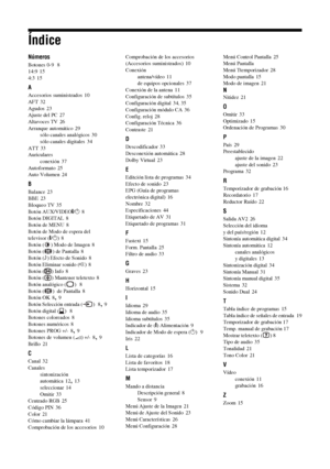Page 18948  ES
Índice
Números
Botones 0-9  8
14:9 15
4:3
 15
A
Accesorios suministrados 10
AFT
 32
Agudos
 23
Ajuste del PC 27
Altavoces TV
 26
Arranque automático
 29
sólo canales analógicos 30
sólo canales digitales
 34
ATT
 33
Auriculares
conexión
 37
Autoformato
 25
Auto Volumen 24
B
Balance 23
BBE 23
Bloqueo TV
 35
Botón AUX/VIDEO\/1
 8
Botón DIGITAL 8
Botón de MENU
 8
Botón de Modo de espera del 
televisor (\/1)
 8
Botón ( ) Modo de Imagen 8
Botón ( ) de Pantalla
 8
Botón (9) Efecto de Sonido
 8
Botón...