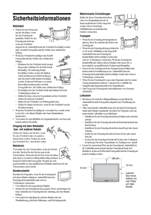 Page 514 DE
Sicherheitsinformationen
Netzkabel
• Ziehen Sie den Netzstecker 
aus der Steckdose, wenn 
Sie das Fernsehgerät 
umstellen. Stellen Sie das 
Fernsehgerät nicht um, 
wenn das Netzkabel 
eingesteckt ist. Andernfalls kann das Netzkabel beschädigt werden 
und es besteht Feuergefahr und die Gefahr eines elektrischen 
Schlags.
• Wenn das Netzkabel beschädigt wird, besteht 
Feuergefahr und die Gefahr eines elektrischen 
Schlags.
– Klemmen Sie das Netzkabel nicht ein und 
biegen und verdrehen Sie das Kabel...