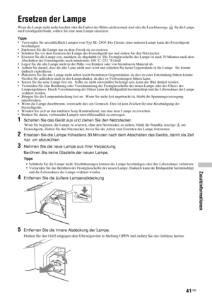 Page 8841 DE
Zusatzinformationen
Ersetzen der Lampe
Wenn die Lampe nicht mehr leuchtet oder die Farben des Bildes nicht normal sind oder die Leuchtanzeige     für die Lampe 
am Fernsehgerät blinkt, sollten Sie eine neue Lampe einsetzen.
Tipps• Verwenden Sie ausschließlich Lampen vom Typ XL-2400. Der Einsatz einer anderen Lampe kann das Fernsehgerät 
beschädigen.
• Entfernen Sie die Lampe nur zu dem Zweck sie zu ersetzen.
• Schalten Sie vor dem Ersetzen der Lampe das Fernsehgerät aus und ziehen Sie den...