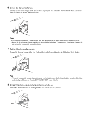 Page 8942 DE
6Ziehen Sie die Lampe heraus.
Greifen Sie mit einem Finger durch die Öse des Lampengriffs und ziehen Sie den Griff nach oben. Ziehen Sie 
dann die Lampe in gerader Richtung heraus.
Tipps
•  Nach dem Verwenden der Lampe ist diese sehr heiß. Berühren Sie nie deren Glasteile oder umliegende Teile.
•  Legen Sie die gebrauchte Lampe, nachdem sie abgekühlt ist, in die leere Verpackung der Ersatzlampe.  Stecken Sie 
die gebrauchte Lampe nicht in eine Plastiktüte.
7Setzten Sie die neue Lampe ein.
Setzten...