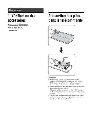 Page 10410 FR
1: Vérification des 
accessoires
Télécommande RM-ED002 (1)
Piles AA (type R6) (2)
Câble coaxial
2: Insertion des piles 
dans la télécommande
Remarques
• Respectez les polarités lors de l’insertion de piles.
• Respectez l’environnement lorsque vous jetez les piles. 
L’élimination des piles peut être réglementée dans 
certaines régions. Consultez les autorités locales.
• Ne mélangez pas des piles de types différents, ni des piles 
usagées avec des piles neuves.
• Manipulez la télécommande avec soin....