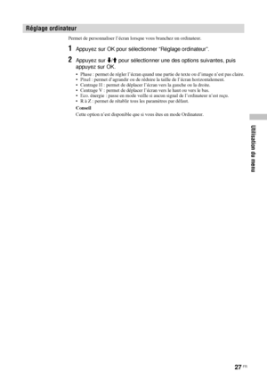 Page 12127 FR
Utilisation du menu
Permet de personnaliser l’écran lorsque vous branchez un ordinateur.
1Appuyez sur OK pour sélectionner “Réglage ordinateur”.
2Appuyez sur m/M pour sélectionner une des options suivantes, puis 
appuyez sur OK.
• Phase : permet de régler l’écran quand une partie de texte ou d’image n’est pas claire.
• Pixel : permet d’agrandir ou de réduire la taille de l’écran horizontalement.
• Centrage H : permet de déplacer l’écran vers la gauche ou la droite.
• Centrage V : permet de déplacer...