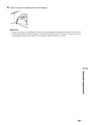 Page 18443ES
Información complementaria
9Vuelva a colocar la cubierta exterior de la lámpara.
Sugerencias
•  Póngase en contacto con el distribuidor de Sony más cercano para adquirir una lámpara de recambio Sony XL-2400.
•  Tenga mucho cuidado al cambiar la lámpara o enchufar/desenchufar los cables de conexión. Si maneja el televisor 
con brusquedad, puede caerse y dañarse así como dañar el soporte del televisor y el suelo.
 