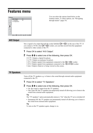 Page 2626  GB
Features menu
Sets a signal to be output through the socket labelled  / 2 on the rear of the TV. If 
you connect a VCR to the  / 2 socket, you can then record from the equipment 
connected to other sockets of the TV.
1Press OK to select “AV2 Output”.
2Press m/M to select one of the following, then press OK.
• D-TV: Outputs a digital broadcast.
• A-TV: Outputs an analogue broadcast.
• AV1: Outputs signals from equipment connected to the  / 1 socket. 
• AV4: Outputs signals from equipment connected...