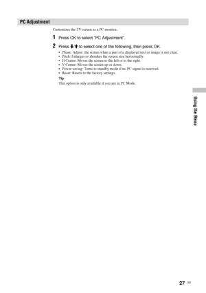 Page 2727  GB
Using the Menu
Customizes the TV screen as a PC monitor.
1Press OK to select “PC Adjustment”.
2Press m/M to select one of the following, then press OK.
• Phase: Adjust  the screen when a part of a displayed text or image is not clear.
• Pitch: Enlarges or shrinkes the screen size horizontally.
• H Center: Moves the screen to the left or to the right.
• V Center: Moves the screen up or down.
• Power saving: Turns to standby mode if no PC signal is received.
• Reset: Resets to the factory settings....