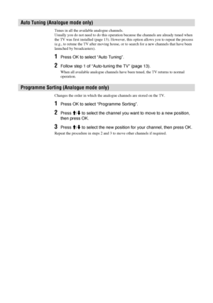 Page 3030  GB
Tunes in all the available analogue channels.
Usually you do not need to do this operation because the channels are already tuned when 
the TV was first installed (page 13). However, this option allows you to repeat the process 
(e.g., to retune the TV after moving house, or to search for a new channels that have been 
launched by broadcasters).
1Press OK to select “Auto Tuning”.
2Follow step 1 of “Auto-tuning the TV” (page 13).
When all available analogue channels have been tuned, the TV returns...