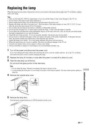 Page 4141 GB
Additional Information
Replacing the lamp
When the lamp becomes dark or the picture colour is not normal or the lamp indicator  on the TV set flashes, replace 
with a new lamp.
Tips• Only use the lamp XL-2400 for replacement. If you use another lamp, it may cause damage to the TV set.
• Do not remove the lamp except when replacing it.  
• Before replacing the lamp, turn off the power and disconnect the power cord.
• Replace the lamp only after it becomes cool.  The front glass of the lamp remains...