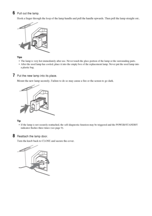 Page 4242 GB
6Pull out the lamp.
Hook a finger through the loop of the lamp handle and pull the handle upwards. Then pull the lamp straight out..
Tips
•  The lamp is very hot immediately after use. Never touch the glass portion of the lamp or the surrounding parts.
•  After the used lamp has cooled, place it into the empty box of the replacement lamp. Never put the used lamp into 
a plastic bag.
7Put the new lamp into its place.
Mount the new lamp securely. Failure to do so may cause a fire or the screen to go...