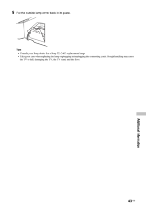 Page 4343 GB
Additional Information
9Put the outside lamp cover back in its place.
Tips
•  Consult your Sony dealer for a Sony XL-2400 replacement lamp.
•  Take great care when replacing the lamp or plugging in/unplugging the connecting cords. Rough handling may cause 
the TV to fall, damaging the TV, the TV stand and the floor. 
 