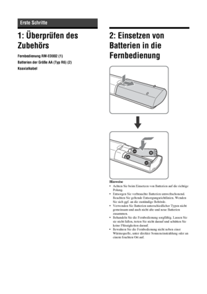 Page 5710 DE
1: Überprüfen des 
Zubehörs
Fernbedienung RM-ED002 (1)
Batterien der Größe AA (Typ R6) (2)
Koaxialkabel
2: Einsetzen von 
Batterien in die 
Fernbedienung
Hinweise
• Achten Sie beim Einsetzen von Batterien auf die richtige 
Polung.
• Entsorgen Sie verbrauchte Batterien umweltschonend. 
Beachten Sie geltende Entsorgungsrichtlinien. Wenden 
Sie sich ggf. an die zuständige Behörde.
• Verwenden Sie Batterien unterschiedlicher Typen nicht 
gemeinsam und auch nicht alte und neue Batterien 
zusammen.
•...