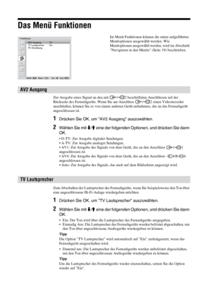 Page 7326 DE
Das Menü Funktionen
Zur Ausgabe eines Signal an den mit  / 2 beschrifteten Anschlüssen auf der 
Rückseite des Fernsehgeräts. Wenn Sie am Anschluss  / 2 einen Videorecorder 
anschließen, können Sie so von einem anderen Gerät aufnehmen, das an das Fernsehgerät 
angeschlossen ist.
1Drücken Sie OK, um AV2 Ausgang auszuwählen.
2Wählen Sie mit m/M eine der folgenden Optionen, und drücken Sie dann 
OK.
• D-TV: Zur Ausgabe digitaler Sendungen.
• A-TV: Zur Ausgabe analoger Sendungen.
• AV1: Zur Ausgabe des...