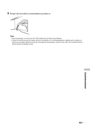 Page 9043 DE
Zusatzinformationen
9Bringen Sie die äußere Lampenabdeckung wieder an.
Tipps
•  Eine Ersatzlampe vom Typ Sony XL-2400 erhalten Sie bei Ihrem Sony Händler.
•  Gehen Sie beim Ersetzten der Lampe und beim Anschließen von Verbindungskabeln sorgfältig und vorsichtig vor.  
Durch unvorsichtiges Hantieren kann das Fernsehgerät herunterfallen, und das Gerät selbst, der Gerätefuß und der 
Boden können beschädigt werden.
 