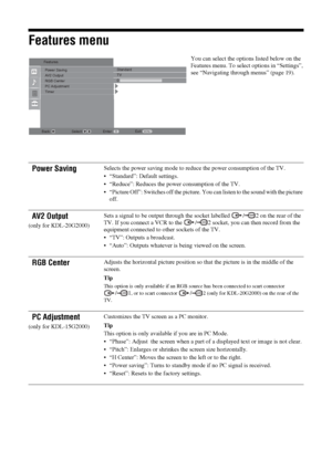 Page 2222 GB
Features menu
You can select the options listed below on the 
Features menu. To select options in “Settings”, 
see “Navigating through menus” (page 19).
Power SavingSelects the power saving mode to reduce the power consumption of the TV.
 “Standard”: Default settings.
 “Reduce”: Reduces the power consumption of the TV.
 “Picture Off”: Switches off the picture. You can listen to the sound with the picture 
off.
AV2 Output
(only for KDL-20G2000)Sets a signal to be output through the socket labelled...