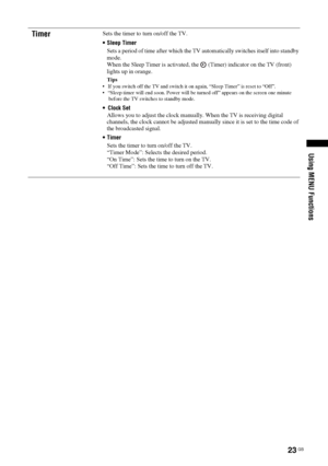 Page 2323 GB
Using MENU Functions
TimerSets the timer to turn on/off the TV. 
 Sleep Timer
Sets a period of time after which the TV automatically switches itself into standby 
mode. 
When the Sleep Timer is activated, the   (Timer) indicator on the TV (front) 
lights up in orange.
Tips
 If you switch off the TV and switch it on again, “Sleep Timer” is reset to “Off”.
 “Sleep timer will end soon. Power will be turned off” appears on the screen one minute 
before the TV switches to standby mode.

Allows you to...