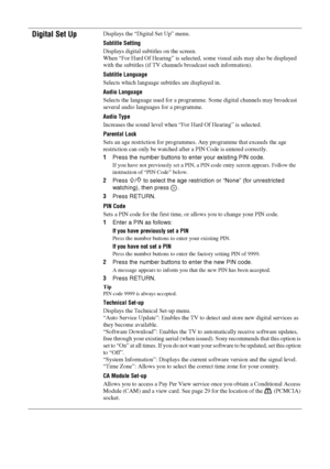 Page 2828 GB
Digital Set UpDisplays the “Digital Set Up” menu.
Subtitle Setting
Displays digital subtitles on the screen.
When “For Hard Of Hearing” is selected, some visual aids may also be displayed 
with the subtitles (if TV channels broadcast such information).
Subtitle Language
Selects which language subtitles are displayed in.
Audio Language
Selects the language used for a programme. Some digital channels may broadcast 
several audio languages for a programme.
Audio Type
Increases the sound level when...