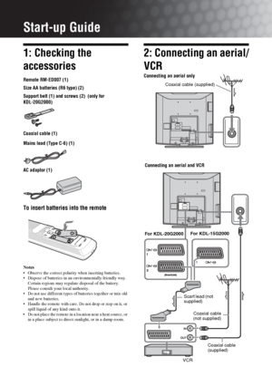 Page 44 GB
Start-up Guide
1: Checking the 
accessories
Remote RM-ED007 (1)
Size AA batteries (R6 type) (2)
Support belt (1) and screws (2)  (only for 
KDL-20G2000)
Coaxial cable (1)
Mains lead (Type C-6) (1)
AC adaptor (1)
To insert batteries into the remote
Notes
 Observe the correct polarity when inserting batteries.
 Dispose of batteries in an environmentally friendly way. 
Certain regions may regulate disposal of the battery. 
Please consult your local authority.
 Do not use different types of batteries...