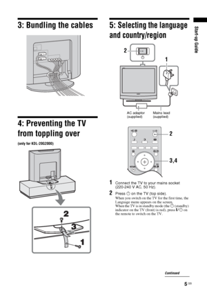 Page 55 GB
Start-up Guide3: Bundling the cables
4: Preventing the TV 
from toppling over
(only for KDL-20G2000)
5: Selecting the language 
and country/region
1Connect the TV to your mains socket 
(220-240 V AC, 50 Hz).
2Press 1 on the TV (top side).
When you switch on the TV for the first time, the 
Language menu appears on the screen.
When the TV is in standby mode (the 
1 (standby) 
indicator on the TV (front) is red), press "/1 on 
the remote to switch on the TV.
2
1
AC adaptor 
(supplied)Mains lead...