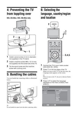Page 66 GB
4: Preventing the TV 
from toppling over
KDL-32L40xx, KDL-26L40xx only
1Install a wood screw (4 mm in diameter, 
not supplied) in the TV stand.
2Install a machine screw (M6 × 12-14 mm, 
not supplied) into the screw hole of the TV.
3Tie the wood screw and the machine 
screw with a strong cord.
5: Bundling the cables
You can bundle the connecting cables as illustrated 
below.
~ 
Do not bundle the mains lead with other connecting cables.
6: Selecting the 
language, country/region 
and location
1Connect...