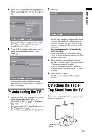 Page 77 GB
Start-up Guide4Press F/f to select the country/region in 
which you will operate the TV, then press 
.
If the country/region which you want to use on 
the TV does not appear in the list, select “-” 
instead of a country/region.
5Press F/f to select the location type in 
which you will operate the TV, then       
press .
This option selects the initial picture mode 
appropriate for the typical lighting condition in 
these environments.
7: Auto-tuning the TV
1Before you start auto-tuning the TV,...