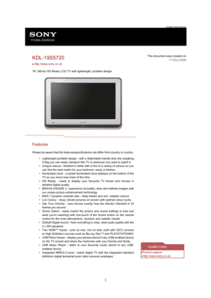 Page 11United Kingdom
KDL-19S5720This document was created on
17-Oct-2009
 http://www.sony.co.uk
19" (48cm) HD Ready LCD TV with lightweight, portable design
Features
Please be aware that the features/specifications can differ from country to country.
•Lightweight portable design - with a detachable handle and only weighing
5.8kg you can easily transport this TV to wherever you want to watch it
•Unique colours - finished in white with a hint of a variety of colours so you
can find the best match for your...
