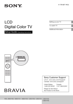 Page 14-178-827-11(1)
LCD 
Digital Color TV
Setup Guide (Operating Instructions)
Setting up your TV
To watch TV
Additional Information
KDL-60EX700 / 60EX701 / 60EX703 / 52EX700 / 52EX701 / 52EX703
KDL-46EX700 / 46EX701 / 46EX703 / 40EX700 / 40EX703 / 32EX700
Sony Customer Support
U.S.A.: www.sony.com/tvsupport
Canada: www.sony.ca/support
United States Canada
1.800.222.SONY 1.877.899.SONY
Please Do Not Return
the Product to the Store
 