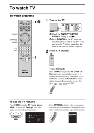 Page 1414
To watch TV
To watch programs
To use the TV features
Press HOME to display TV Home Menu/
XMB
™ to access TV Settings and other 
media and network related content.
Press OPTIONS to display a list of convenient 
functions and menu shortcuts. The Options menu 
items vary based on current input and/or content.
1Turn on the TV.
1Check the ENERGY SAVING 
SWITCH setting is on (z).
2Press POWER on the TV or on the 
remote control to turn on the TV. (You 
may use the 1 button located on the 
front or back of...