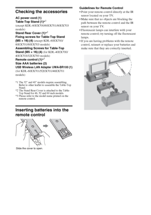 Page 44
Checking the accessories
AC power cord (1) 
Table-Top Stand (1)*1
(except KDL-60EX700/60EX701/60EX703 
models)
Stand Rear Cover (1)*
2
Fixing screws for Table-Top Stand 
(M5 × 16) (4) (except KDL-60EX700/
60EX701/60EX703 models)
Assembling Screws for Table-Top 
Stand (M5 × 16) (4) (for KDL-40EX700/
40EX703/32EX700 models)
Remote control (1)*
3
Size AAA batteries (2)
USB Wireless LAN Adapter UWA-BR100 (1)
(for KDL-60EX701/52EX701/46EX701 
models)
*1 The 32 and 40 models require assembling. 
Refer to...