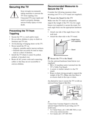 Page 1010
Securing the TV
Sony strongly recommends 
taking measures to prevent the 
TV from toppling over.
Unsecured TVs may topple and 
result in property damage, 
serious bodily injury or even 
death.
Preventing the TV from 
Toppling
 Secure the TV to a wall and/or stand.
 Do not allow children to play or climb on 
furniture and TV sets.
 Avoid placing or hanging items on the TV.
 Never install the TV on:
–slippery, unstable and/or uneven surfaces.
–furniture that can easily be used as steps, 
such as a chest...