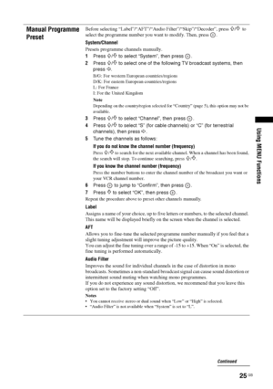 Page 2525 GB
Using MENU Functions
Manual Programme 
PresetBefore selecting “Label”/“AFT”/“Audio Filter”/“Skip”/“Decoder”, press F/f to 
select the programme number you want to modify. Then, press  .
System
/Channel
Presets programme channels manually.
1Press 
F/f to select “System”, then press  .
2Press 
F/f to select one of the following TV broadcast systems, then 
press 
G.
B/G: For western European countries/regions
D/K: For eastern European countries/regions
L: For France
I: For the United Kingdom
Note...