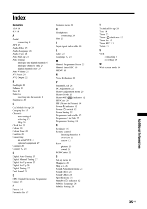 Page 3535 GB
Additional Information
Index
Numerics
16:9 14
4:3
 14
A
Aerial
connecting
 4
AFT 25
Audio Filter
 25
Audio Language
 28
Audio Type 28
Auto Start-up
 24
Auto Tuning
analogue and digital channels
 6
analogue channels only
 24
digital channels only
 27
Auto Volume 21
AV Preset
 24
AV2 Output
 22
B
Backlight 20
Balance
 21
Bass 21
Batteries
inserting into the remote
 4
Brightness 20
C
CA Module Set-up 28
Category list
 15
Channels
auto-tuning
 6
selecting
 13
Skip 26
Clock Set
 23
Colour
 20
Colour...