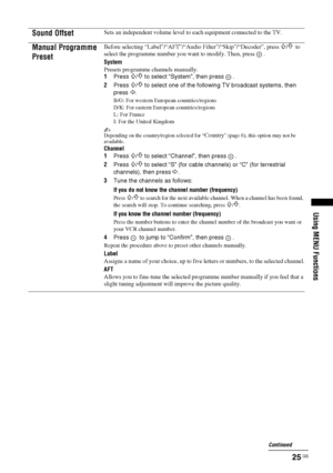 Page 2525 GB
Using MENU Functions
Sound OffsetSets an independent volume level to each equipment connected to the TV.
Manual Programme 
PresetBefore selecting “Label”/“AFT”/“Audio Filter”/“Skip”/“Decoder”, press F/f to 
select the programme number you want to modify. Then, press  .
System
Presets programme channels manually.
1Press 
F/f to select “System”, then press  .
2Press 
F/f to select one of the following TV broadcast systems, then 
press 
G.
B/G: For western European countries/regions
D/K: For eastern...