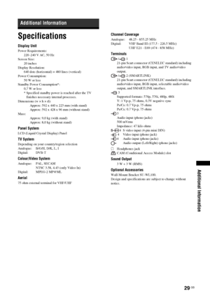 Page 2929 GB
Additional Information
Specifications
Display Unit
Power Requirements:
220–240 V AC, 50 Hz
Screen Size:
20 inches
Display Resolution:
640 dots (horizontal) × 480 lines (vertical)
Power Consumption:
50 W or less
Standby Power Consumption*:
0,7 W or less
* Specified standby power is reached after the TV 
finishes necessary internal processes.
Dimensions (w × h × d):
Approx: 592 x 440 x 223 mm (with stand)
Approx: 592 x 428 x 96 mm (without stand)
Mass:
Approx: 9,0 kg (with stand)
Approx: 8,0 kg...